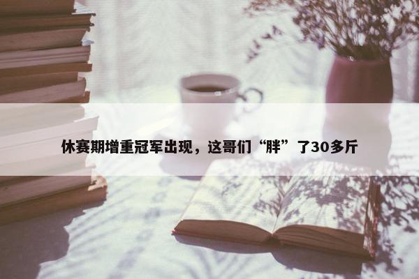 休赛期增重冠军出现，这哥们“胖”了30多斤