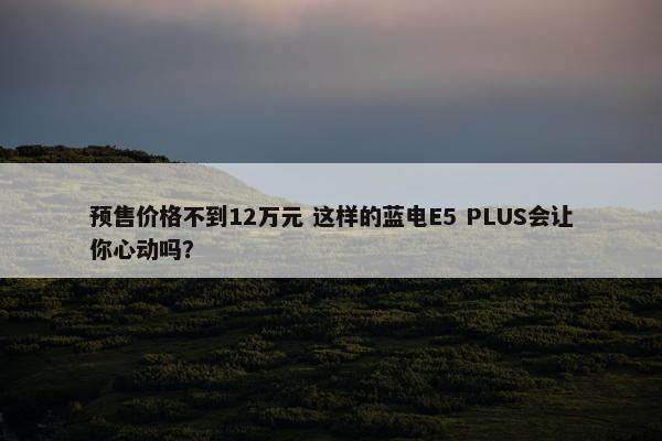 预售价格不到12万元 这样的蓝电E5 PLUS会让你心动吗？