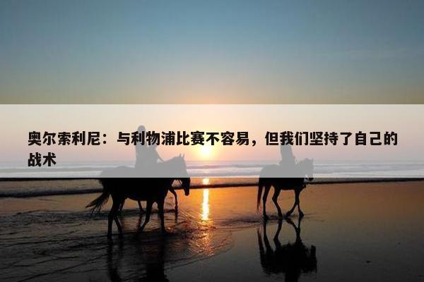 奥尔索利尼：与利物浦比赛不容易，但我们坚持了自己的战术