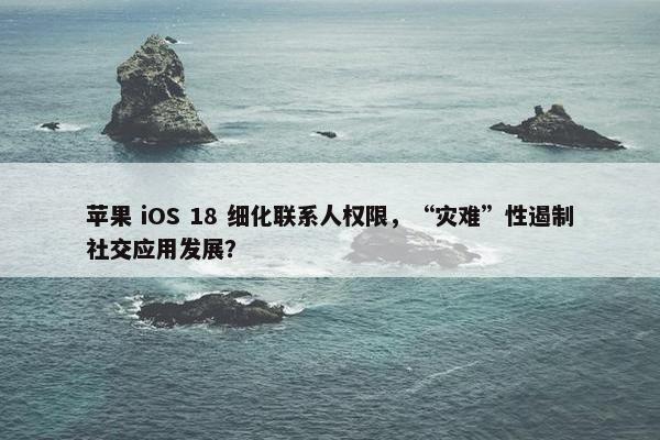 苹果 iOS 18 细化联系人权限，“灾难”性遏制社交应用发展？