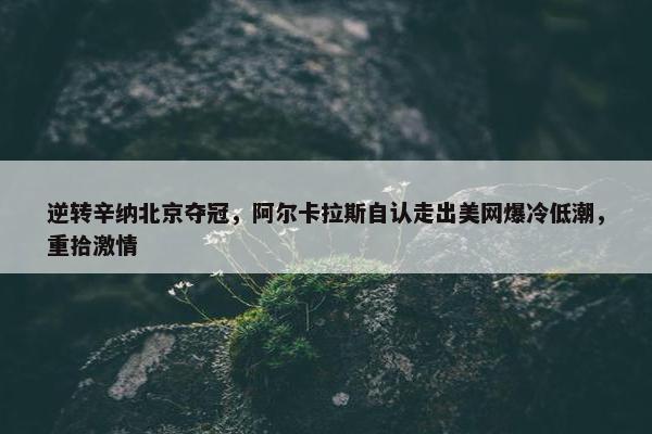 逆转辛纳北京夺冠，阿尔卡拉斯自认走出美网爆冷低潮，重拾激情