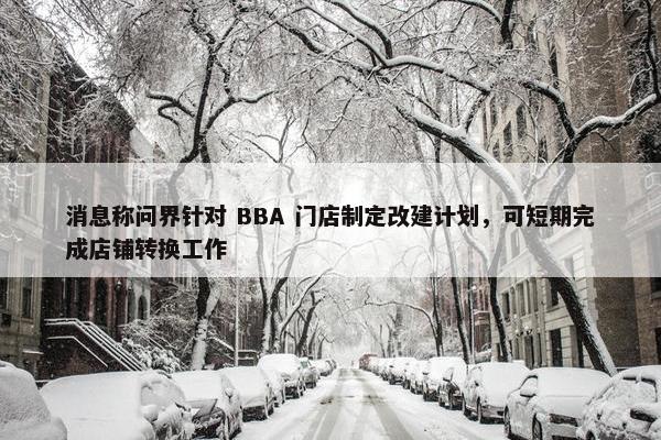 消息称问界针对 BBA 门店制定改建计划，可短期完成店铺转换工作