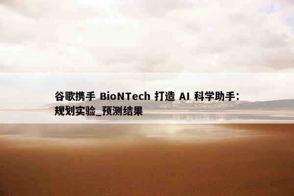 谷歌携手 BioNTech 打造 AI 科学助手：规划实验_预测结果