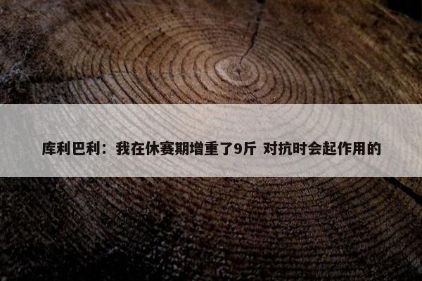 库利巴利：我在休赛期增重了9斤 对抗时会起作用的