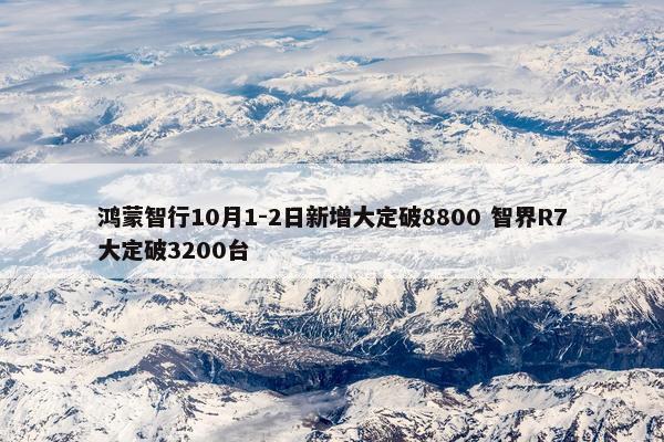 鸿蒙智行10月1-2日新增大定破8800 智界R7大定破3200台