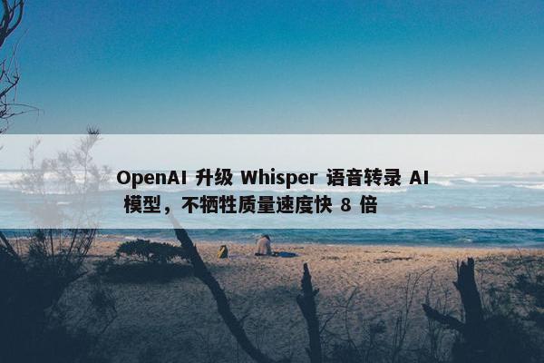 OpenAI 升级 Whisper 语音转录 AI 模型，不牺牲质量速度快 8 倍