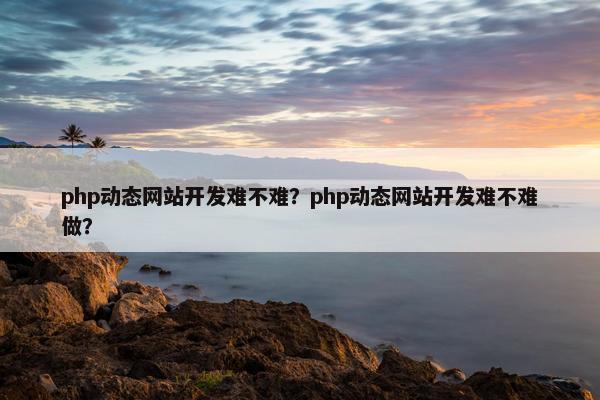 php动态网站开发难不难？php动态网站开发难不难做？