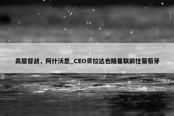 高层督战，阿什沃思_CEO贝拉达也随曼联前往葡萄牙