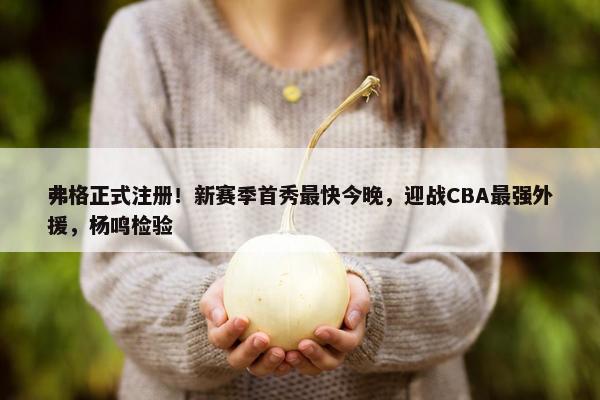 弗格正式注册！新赛季首秀最快今晚，迎战CBA最强外援，杨鸣检验