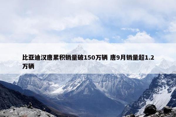 比亚迪汉唐累积销量破150万辆 唐9月销量超1.2万辆