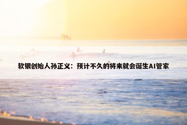 软银创始人孙正义：预计不久的将来就会诞生AI管家