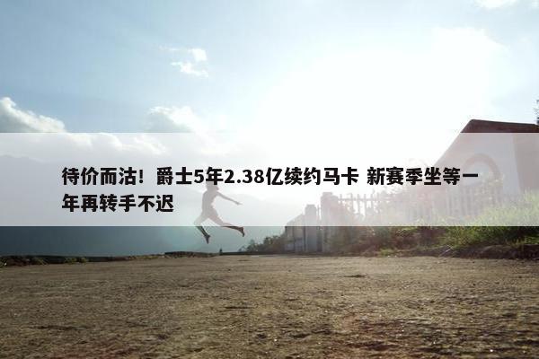 待价而沽！爵士5年2.38亿续约马卡 新赛季坐等一年再转手不迟