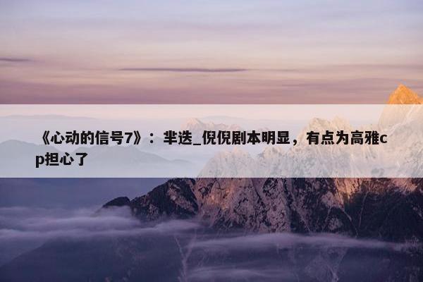 《心动的信号7》：芈迭_倪倪剧本明显，有点为高雅cp担心了