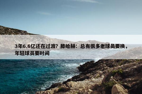 3年6.6亿还在过渡？滕哈赫：总有很多老球员要换，年轻球员要时间