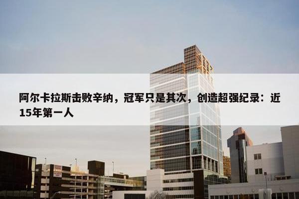 阿尔卡拉斯击败辛纳，冠军只是其次，创造超强纪录：近15年第一人