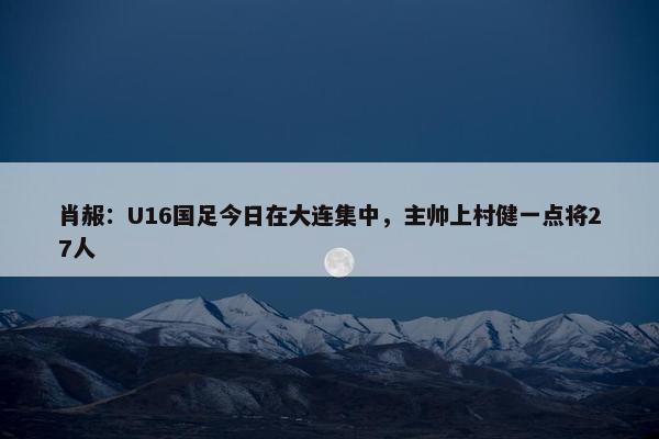 肖赧：U16国足今日在大连集中，主帅上村健一点将27人