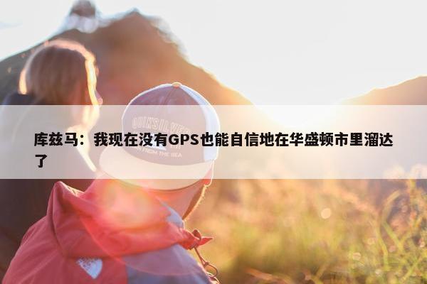 库兹马：我现在没有GPS也能自信地在华盛顿市里溜达了