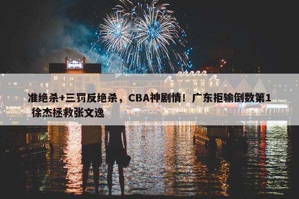 准绝杀+三罚反绝杀，CBA神剧情！广东拒输倒数第1 徐杰拯救张文逸