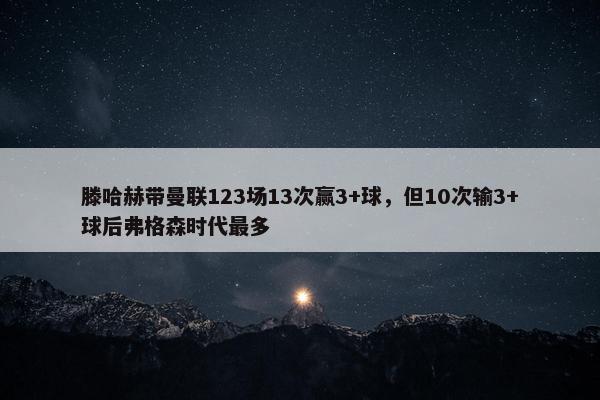 滕哈赫带曼联123场13次赢3+球，但10次输3+球后弗格森时代最多