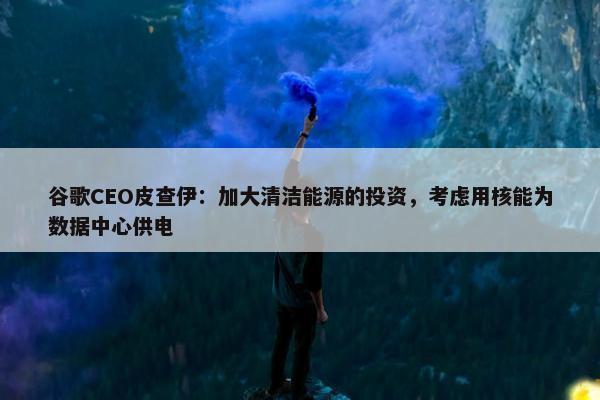 谷歌CEO皮查伊：加大清洁能源的投资，考虑用核能为数据中心供电