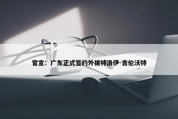 官宣：广东正式签约外援特洛伊-吉伦沃特