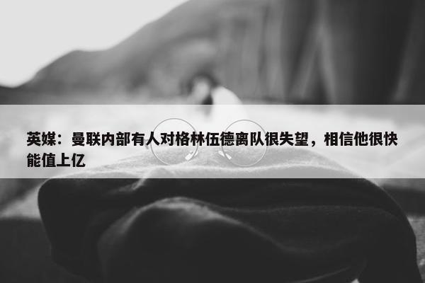 英媒：曼联内部有人对格林伍德离队很失望，相信他很快能值上亿