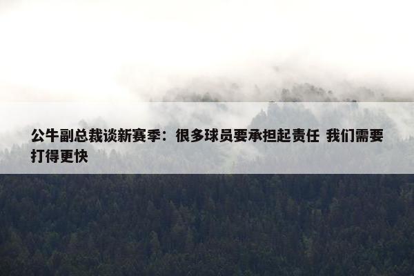 公牛副总裁谈新赛季：很多球员要承担起责任 我们需要打得更快