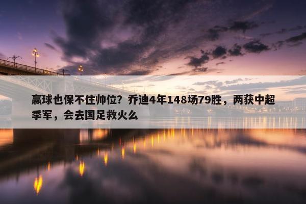 赢球也保不住帅位？乔迪4年148场79胜，两获中超季军，会去国足救火么