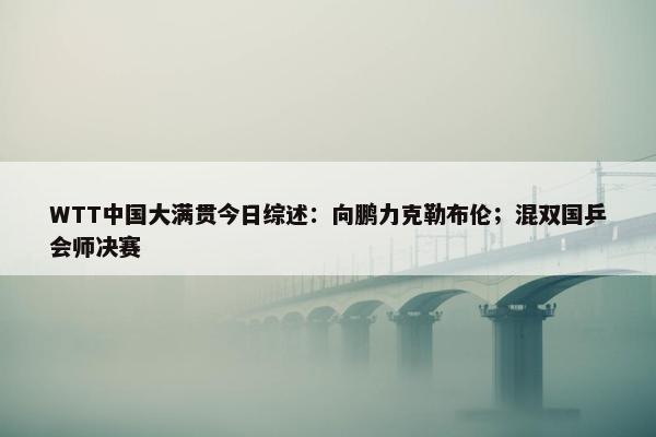 WTT中国大满贯今日综述：向鹏力克勒布伦；混双国乒会师决赛