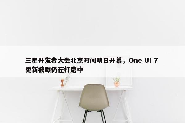 三星开发者大会北京时间明日开幕，One UI 7 更新被曝仍在打磨中