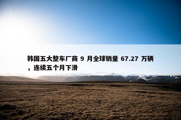 韩国五大整车厂商 9 月全球销量 67.27 万辆，连续五个月下滑