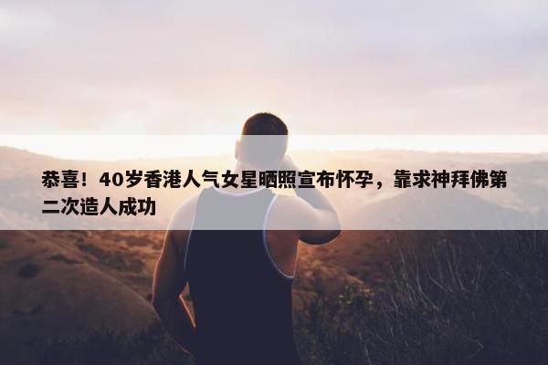 恭喜！40岁香港人气女星晒照宣布怀孕，靠求神拜佛第二次造人成功