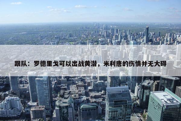 跟队：罗德里戈可以出战黄潜，米利唐的伤情并无大碍