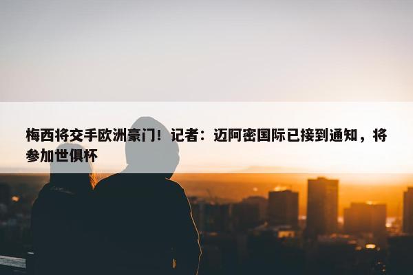 梅西将交手欧洲豪门！记者：迈阿密国际已接到通知，将参加世俱杯