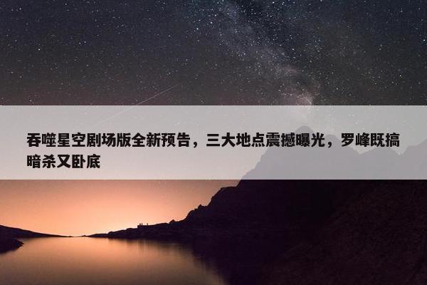 吞噬星空剧场版全新预告，三大地点震撼曝光，罗峰既搞暗杀又卧底