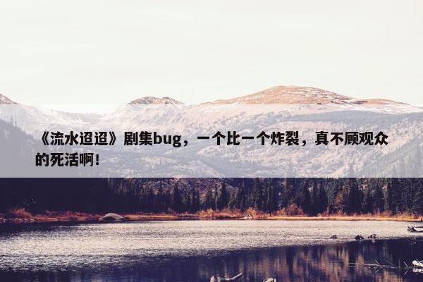 《流水迢迢》剧集bug，一个比一个炸裂，真不顾观众的死活啊！