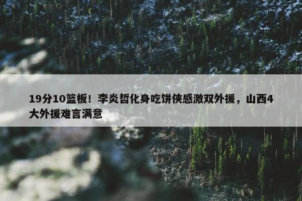 19分10篮板！李炎哲化身吃饼侠感激双外援，山西4大外援难言满意