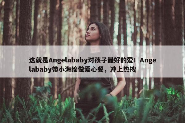 这就是Angelababy对孩子最好的爱！Angelababy带小海绵做爱心餐，冲上热搜