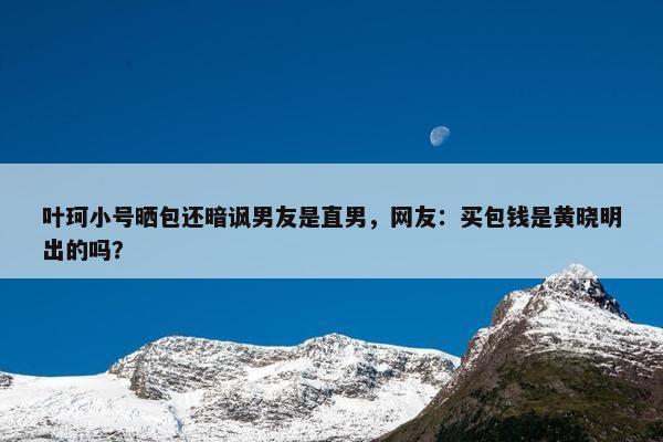 叶珂小号晒包还暗讽男友是直男，网友：买包钱是黄晓明出的吗？