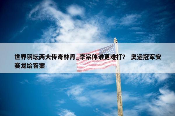 世界羽坛两大传奇林丹_李宗伟谁更难打？ 奥运冠军安赛龙给答案