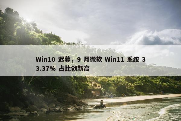 Win10 迟暮，9 月微软 Win11 系统 33.37% 占比创新高