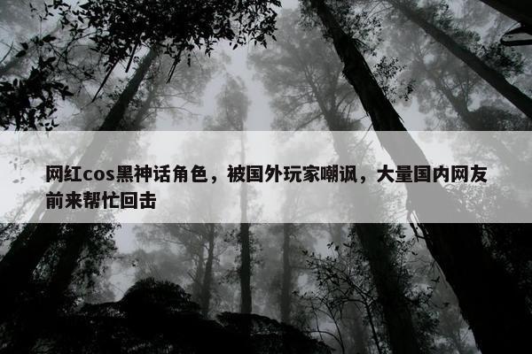 网红cos黑神话角色，被国外玩家嘲讽，大量国内网友前来帮忙回击