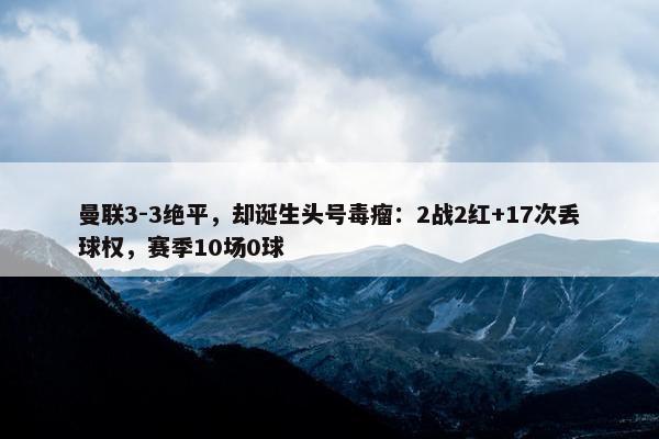 曼联3-3绝平，却诞生头号毒瘤：2战2红+17次丢球权，赛季10场0球