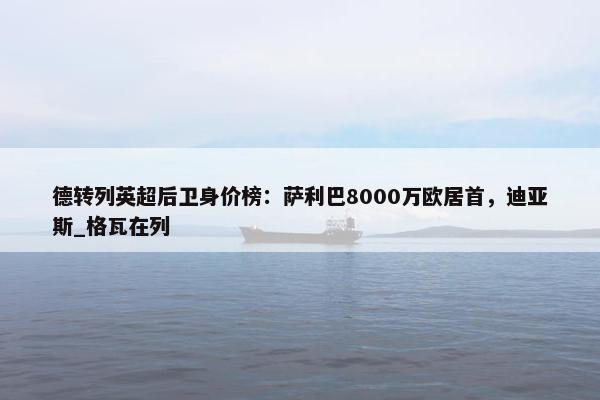 德转列英超后卫身价榜：萨利巴8000万欧居首，迪亚斯_格瓦在列