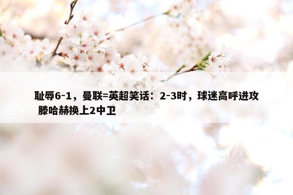 耻辱6-1，曼联=英超笑话：2-3时，球迷高呼进攻 滕哈赫换上2中卫