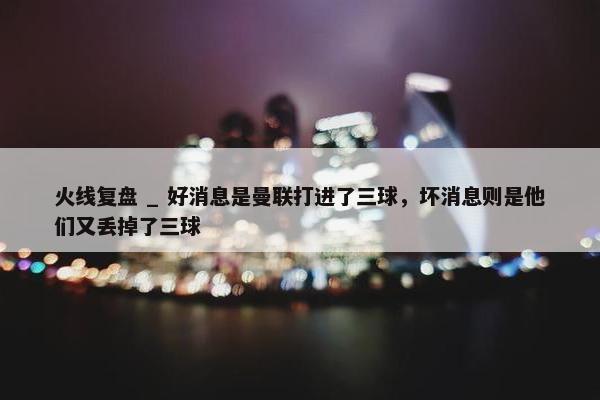 火线复盘 _ 好消息是曼联打进了三球，坏消息则是他们又丢掉了三球