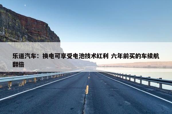 乐道汽车：换电可享受电池技术红利 六年前买的车续航翻倍