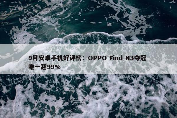 9月安卓手机好评榜：OPPO Find N3夺冠 唯一超99%