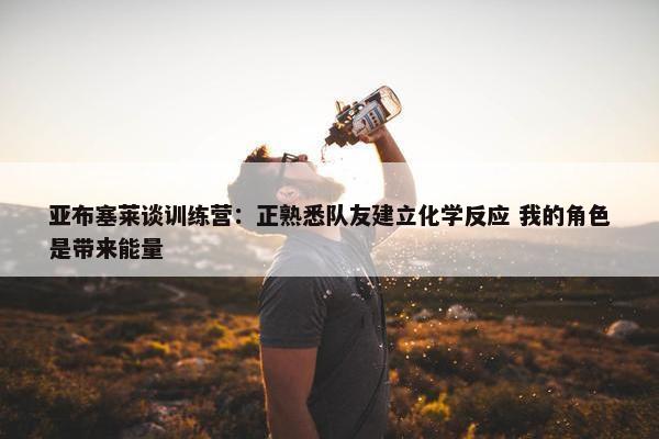 亚布塞莱谈训练营：正熟悉队友建立化学反应 我的角色是带来能量