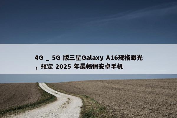 4G _ 5G 版三星Galaxy A16规格曝光，预定 2025 年最畅销安卓手机